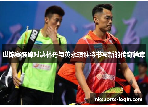 世锦赛巅峰对决林丹与黄永琪谁将书写新的传奇篇章