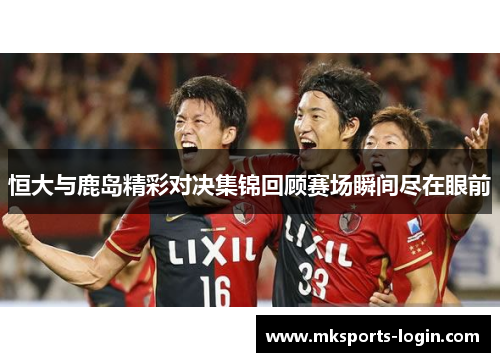 恒大与鹿岛精彩对决集锦回顾赛场瞬间尽在眼前