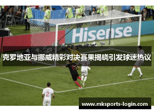 克罗地亚与挪威精彩对决赛果揭晓引发球迷热议